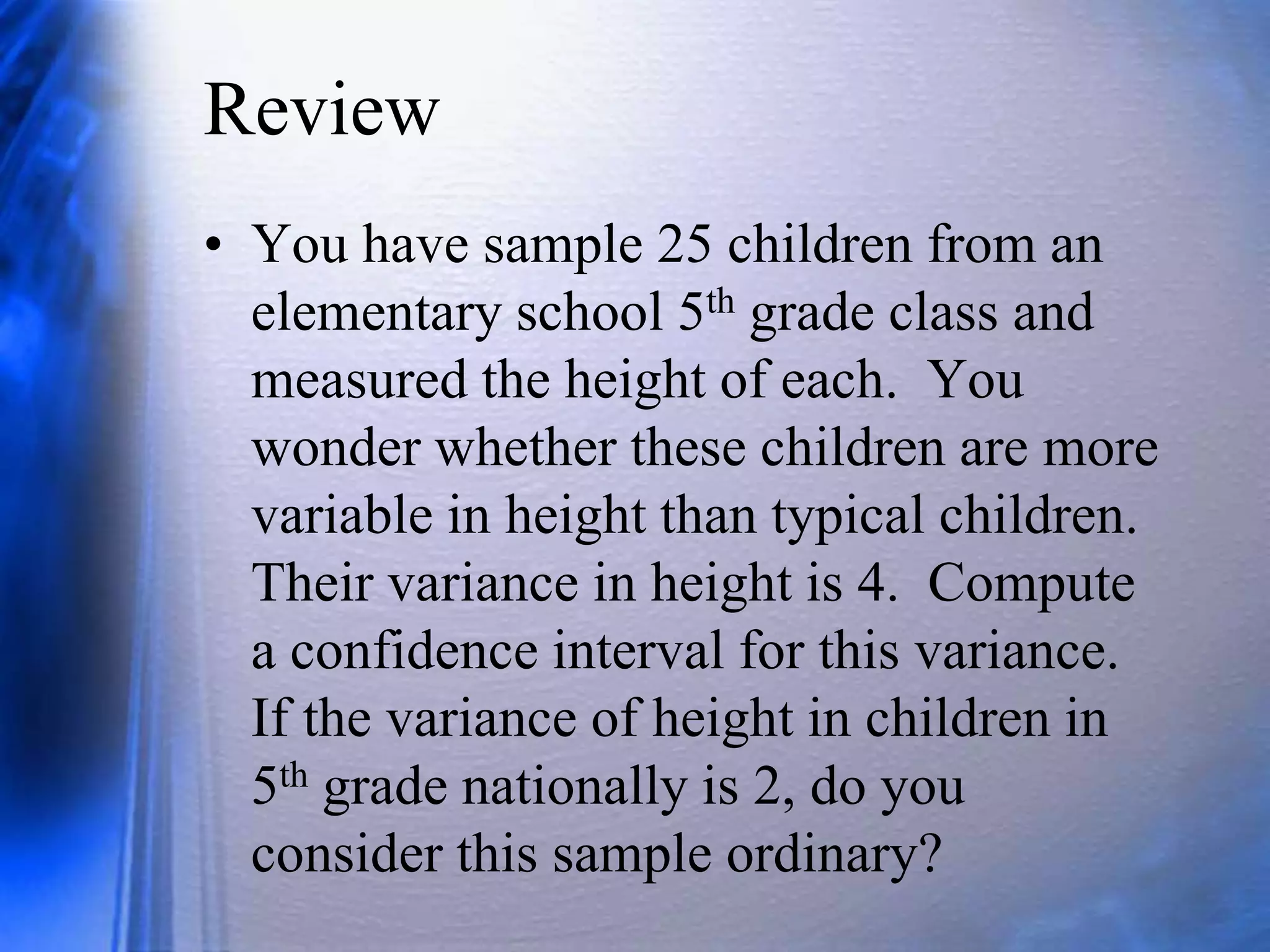 Review
• You have sample 25 children from an
elementary school 5th grade class and
measured the height of each. You
wonder whether these children are more
variable in height than typical children.
Their variance in height is 4. Compute
a confidence interval for this variance.
If the variance of height in children in
5th grade nationally is 2, do you
consider this sample ordinary?
 