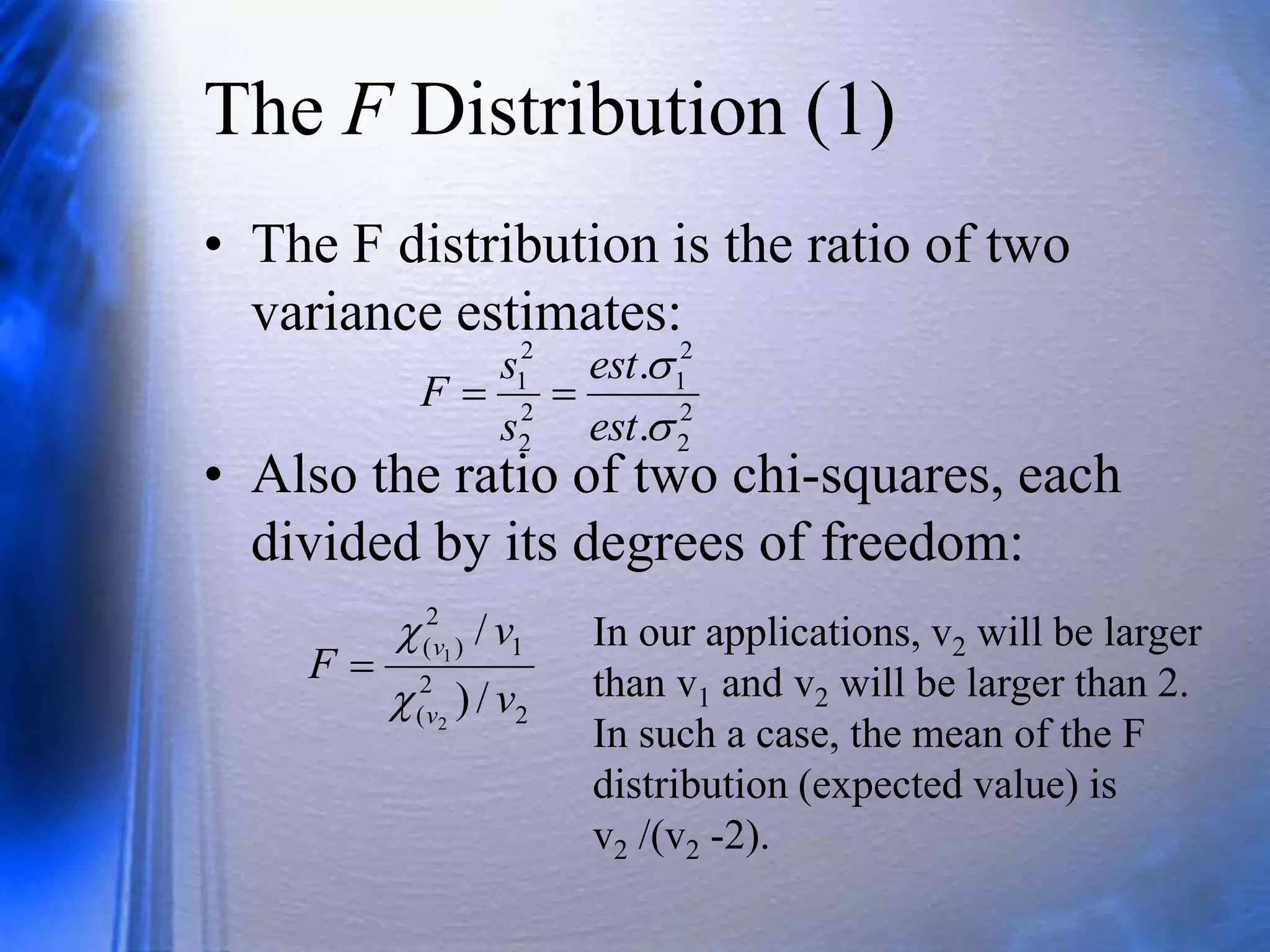 The F Distribution (1)
• The F distribution is the ratio of two
variance estimates:
• Also the ratio of two chi-squares, each
divided by its degrees of freedom:
2
2
2
1
2
2
2
1
.
.


est
est
s
s
F 

2
2
(
1
2
)
(
/
)
/
2
1
v
v
F
v
v



In our applications, v2 will be larger
than v1 and v2 will be larger than 2.
In such a case, the mean of the F
distribution (expected value) is
v2 /(v2 -2).
 