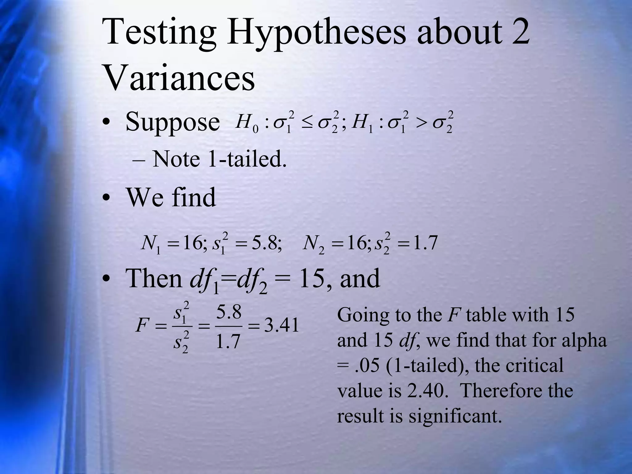 Testing Hypotheses about 2
Variances
• Suppose
– Note 1-tailed.
• We find
• Then df1=df2 = 15, and
2
2
2
1
1
2
2
2
1
0 :
;
: 


 
 H
H
7
.
1
;
16
;
8
.
5
;
16 2
2
2
2
1
1 


 s
N
s
N
41
.
3
7
.
1
8
.
5
2
2
2
1



s
s
F Going to the F table with 15
and 15 df, we find that for alpha
= .05 (1-tailed), the critical
value is 2.40. Therefore the
result is significant.
 