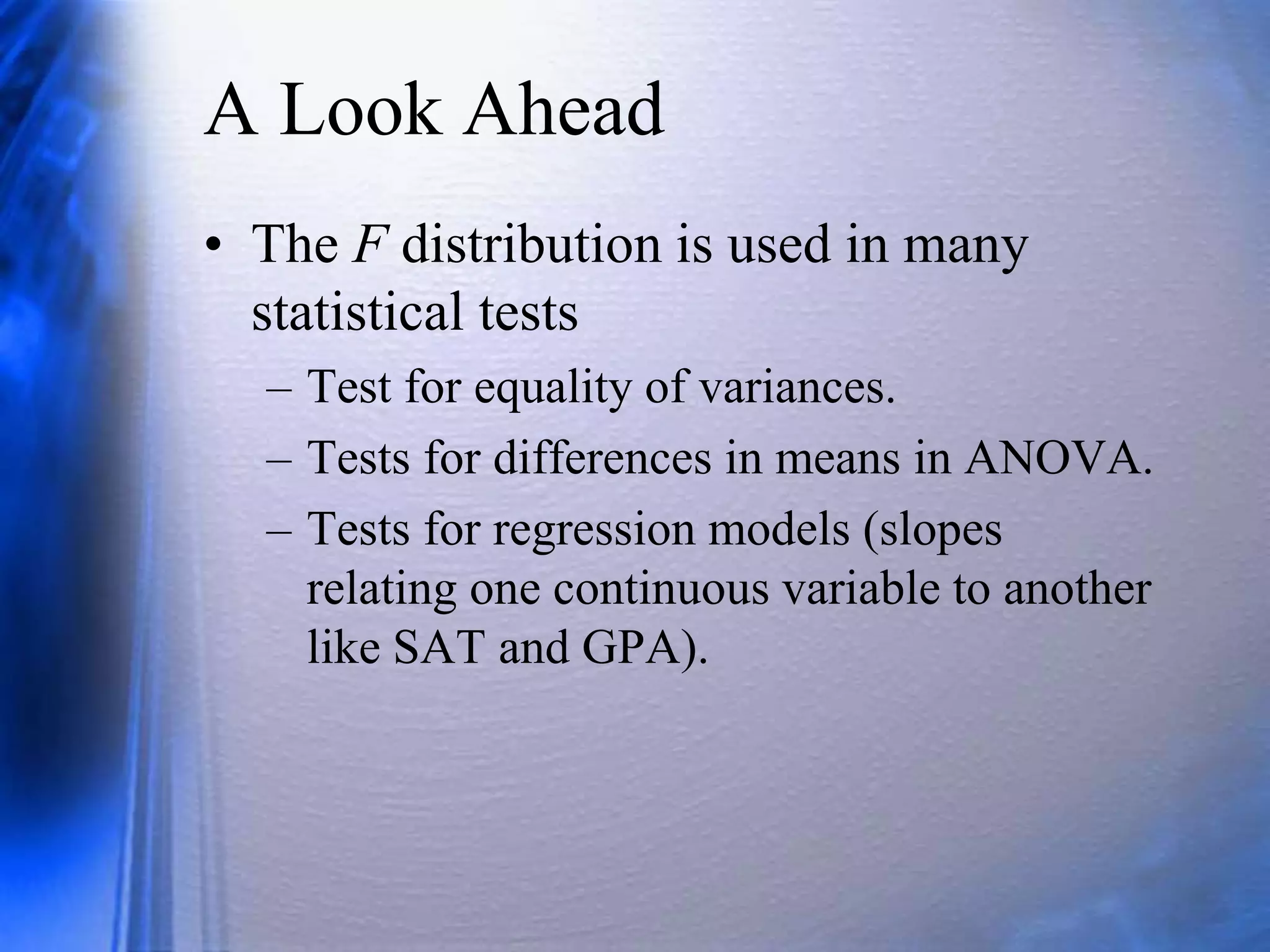 A Look Ahead
• The F distribution is used in many
statistical tests
– Test for equality of variances.
– Tests for differences in means in ANOVA.
– Tests for regression models (slopes
relating one continuous variable to another
like SAT and GPA).
 