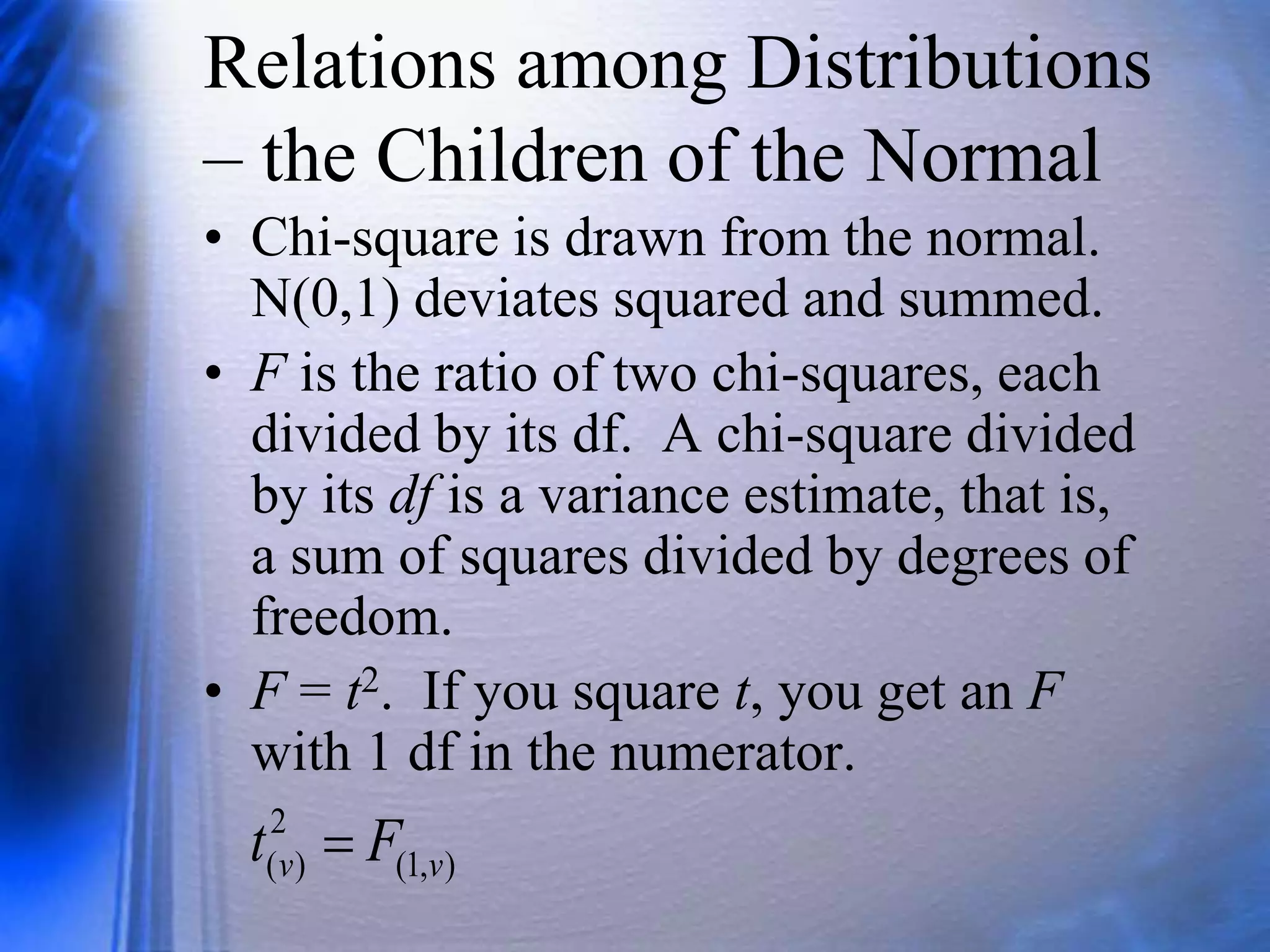 Relations among Distributions
– the Children of the Normal
• Chi-square is drawn from the normal.
N(0,1) deviates squared and summed.
• F is the ratio of two chi-squares, each
divided by its df. A chi-square divided
by its df is a variance estimate, that is,
a sum of squares divided by degrees of
freedom.
• F = t2. If you square t, you get an F
with 1 df in the numerator.
)
,
1
(
2
)
( v
v F
t 
 