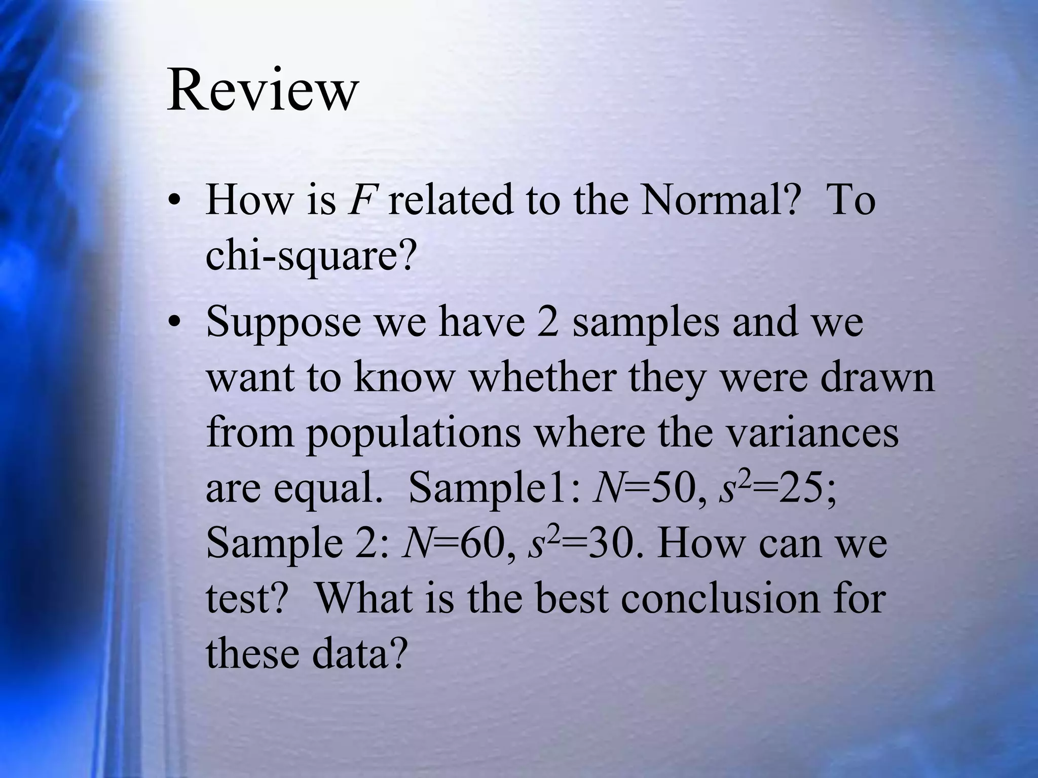 Review
• How is F related to the Normal? To
chi-square?
• Suppose we have 2 samples and we
want to know whether they were drawn
from populations where the variances
are equal. Sample1: N=50, s2=25;
Sample 2: N=60, s2=30. How can we
test? What is the best conclusion for
these data?
 