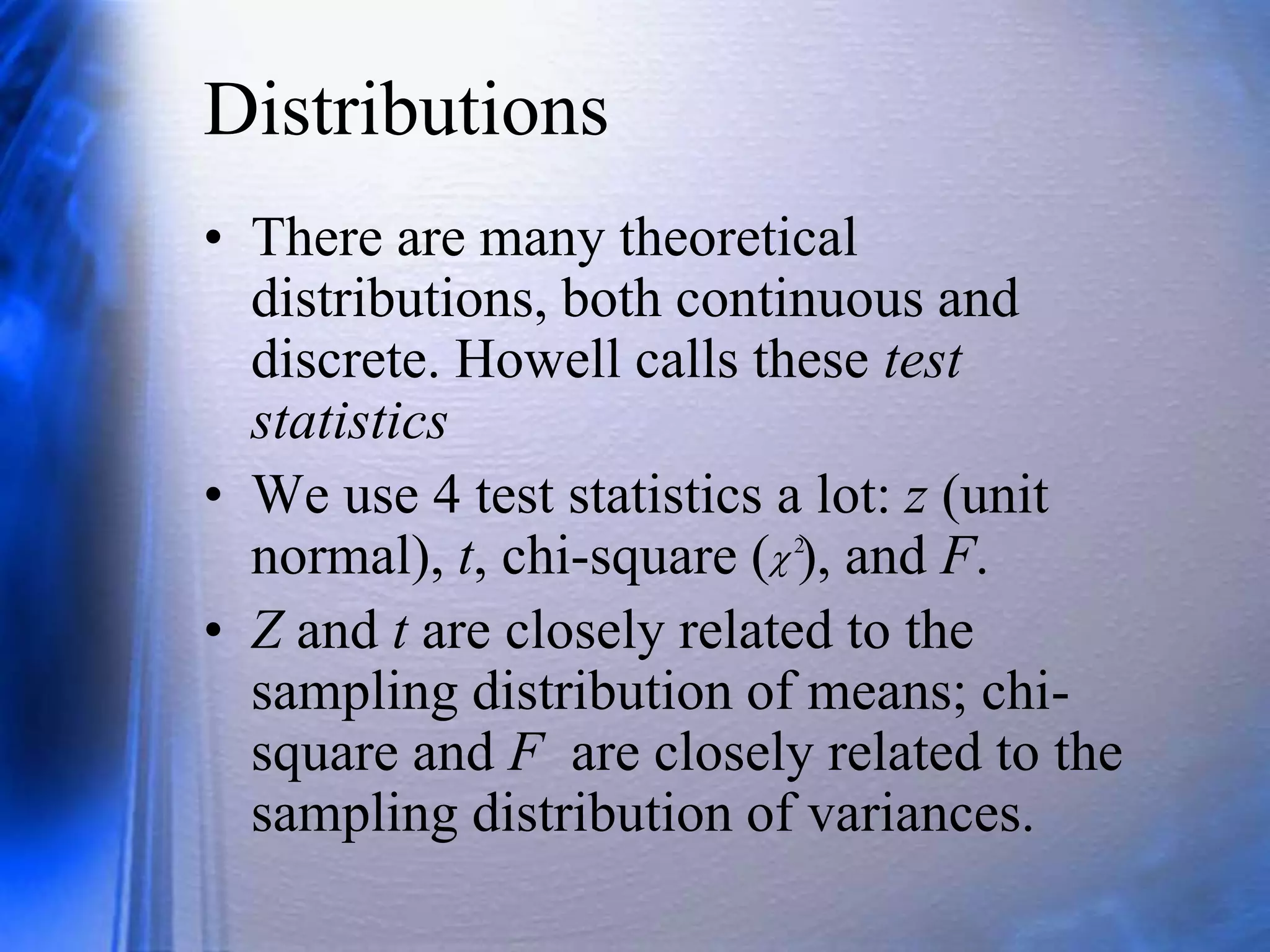 Distributions
• There are many theoretical
distributions, both continuous and
discrete. Howell calls these test
statistics
• We use 4 test statistics a lot: z (unit
normal), t, chi-square ( ), and F.
• Z and t are closely related to the
sampling distribution of means; chi-
square and F are closely related to the
sampling distribution of variances.
2

 