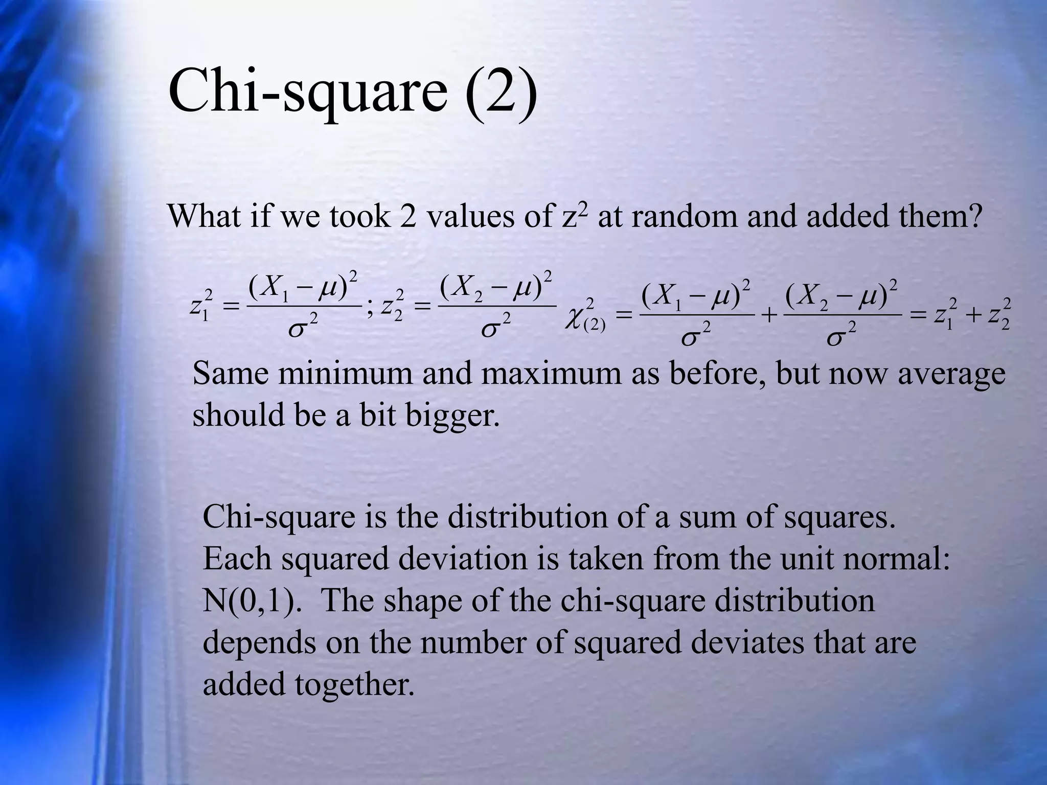 Chi-square (2)
What if we took 2 values of z2 at random and added them?
2
2
2
2
2
2
2
1
2
1
)
(
;
)
(



 



X
z
X
z 2
2
2
1
2
2
2
2
2
1
2
)
2
(
)
(
)
(
z
z
X
X











Chi-square is the distribution of a sum of squares.
Each squared deviation is taken from the unit normal:
N(0,1). The shape of the chi-square distribution
depends on the number of squared deviates that are
added together.
Same minimum and maximum as before, but now average
should be a bit bigger.
 