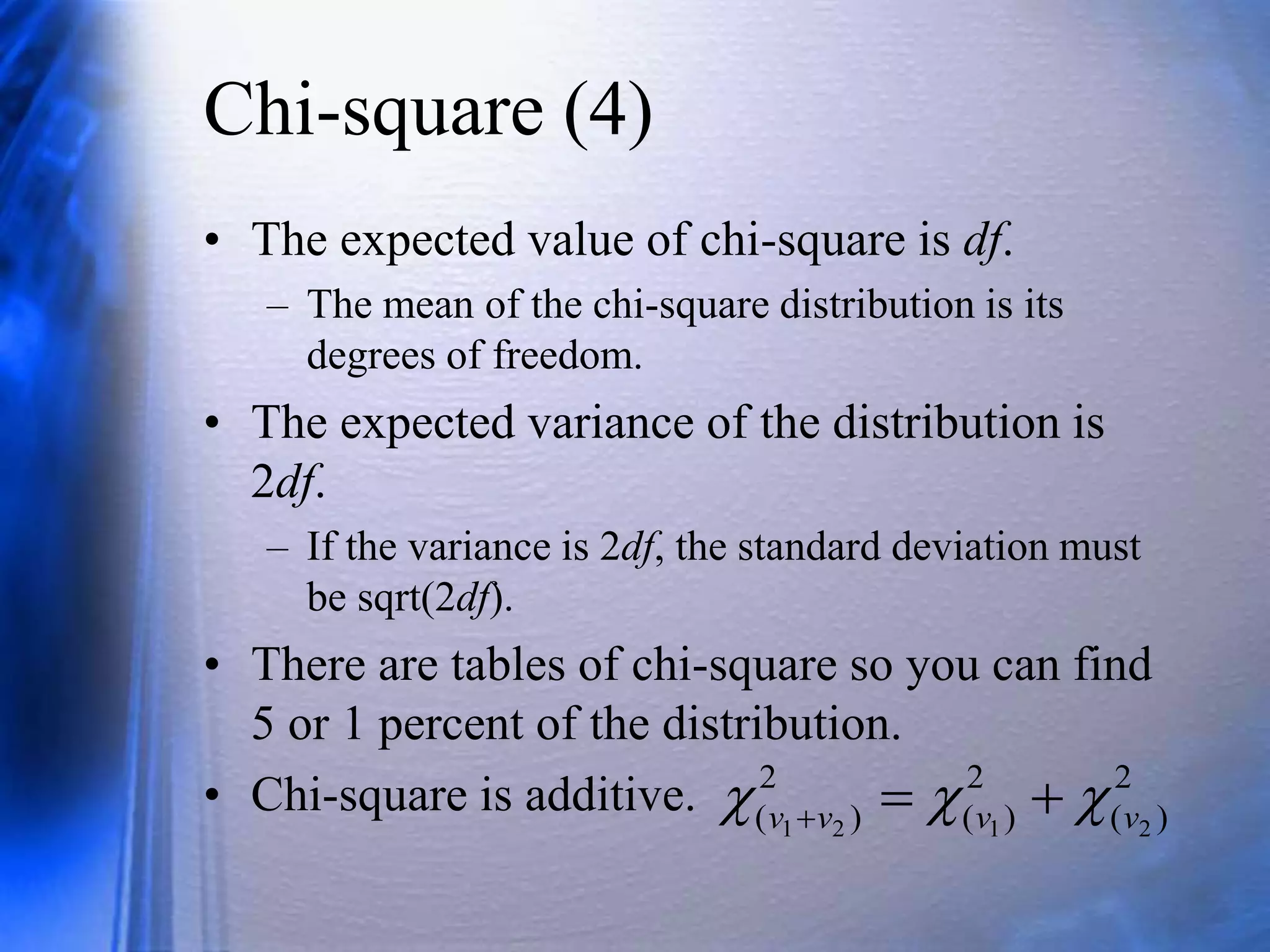 Chi-square (4)
• The expected value of chi-square is df.
– The mean of the chi-square distribution is its
degrees of freedom.
• The expected variance of the distribution is
2df.
– If the variance is 2df, the standard deviation must
be sqrt(2df).
• There are tables of chi-square so you can find
5 or 1 percent of the distribution.
• Chi-square is additive. 2
)
(
2
)
(
2
)
( 2
1
2
1 v
v
v
v 

 


 