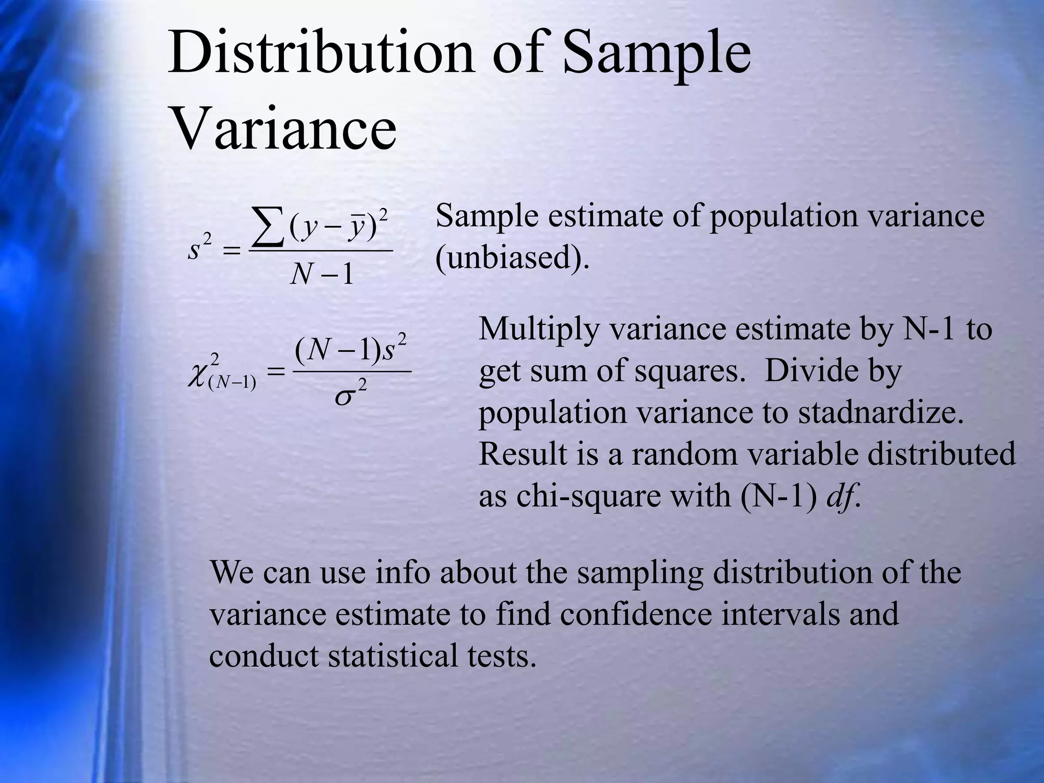 Distribution of Sample
Variance
1
)
( 2
2




N
y
y
s
Sample estimate of population variance
(unbiased).
2
2
2
)
1
(
)
1
(


s
N
N



Multiply variance estimate by N-1 to
get sum of squares. Divide by
population variance to stadnardize.
Result is a random variable distributed
as chi-square with (N-1) df.
We can use info about the sampling distribution of the
variance estimate to find confidence intervals and
conduct statistical tests.
 