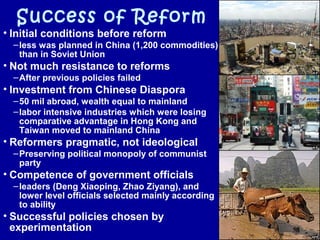 Success of Reform
• Initial conditions before reform
–less was planned in China (1,200 commodities)
than in Soviet Union
• Not much resistance to reforms
–After previous policies failed
• Investment from Chinese Diaspora
–50 mil abroad, wealth equal to mainland
–labor intensive industries which were losing
comparative advantage in Hong Kong and
Taiwan moved to mainland China
• Reformers pragmatic, not ideological
–Preserving political monopoly of communist
party
• Competence of government officials
–leaders (Deng Xiaoping, Zhao Ziyang), and
lower level officials selected mainly according
to ability
• Successful policies chosen by
experimentation
 
