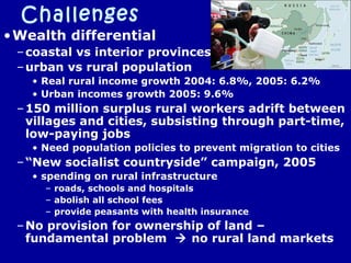 Challenges
•Wealth differential
–coastal vs interior provinces
–urban vs rural population
• Real rural income growth 2004: 6.8%, 2005: 6.2%
• Urban incomes growth 2005: 9.6%
–150 million surplus rural workers adrift between
villages and cities, subsisting through part-time,
low-paying jobs
• Need population policies to prevent migration to cities
–“New socialist countryside” campaign, 2005
• spending on rural infrastructure
– roads, schools and hospitals
– abolish all school fees
– provide peasants with health insurance
–No provision for ownership of land –
fundamental problem  no rural land markets
 