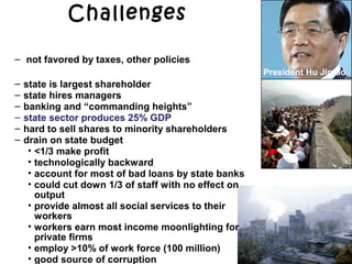 Challenges
President Hu Jintao
Dual economy
1. private small and medium firms
– not favored by taxes, other policies
2. large corporatized SOE
– state is largest shareholder
– state hires managers
– banking and “commanding heights”
– state sector produces 25% GDP
– hard to sell shares to minority shareholders
– drain on state budget
• <1/3 make profit
• technologically backward
• account for most of bad loans by state banks
• could cut down 1/3 of staff with no effect on
output
• provide almost all social services to their
workers
• workers earn most income moonlighting for
private firms
• employ >10% of work force (100 million)
• good source of corruption
 