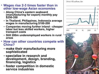 • Wages rise 2-3 times faster than in
other low-wage Asian economies
– Along China's eastern seaboard
(manufacturing for export) monthly pay
$250-350
– In Thailand, Philippines, Indonesia average
wages in manufacturing $100-200
– Companies moving further inland - cheaper
labor but less skilled workers, higher
transport costs
– Still 200m underemployed workers in rural
areas
• How can other countries compete with
China?
– make their manufacturing more
sophisticated
– specialize in research and
development, design, branding,
financing, logistics
– foster competition in domestic
service industries
 