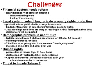 Challenges
• Financial system needs reform
–near monopoly of state on banking
• Non-performing loans
• Lack of transparency
• Legal system, rule of law, private property rights protection
– protection from political elite, corrupt bureaucrats
– limited enforcement of patent and intellectual property rights
– Japanese high-tech firms are wary of locating in China, fearing that their best
design work will get pirated
• Demographic problem in near future
– fertility rate fell from 6 children per woman in 1960s to 1.7 currently
– cultural preference for sons
– 23 million more young men than women - "marriage squeeze"
– increased crime, HIV and other STD, war
• Human rights
– persecution of monks loyal to Dalai Lama
– destruction of Tibetan Buddhist culture Beijing
– Capital punishment - thousands executed each year
• crimes from murder to tax evasion
• Threat to invade Taiwan ?
 