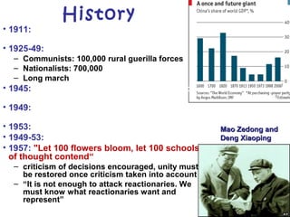 History
• 1911: overthrow Manchu Dynasty, political
turmoil
• 1925-49: Civil war
– Communists: 100,000 rural guerilla forces
– Nationalists: 700,000
– Long march
• 1945: Nationalists side with Communists to
fight Japanese invasion
• 1949: Mao Zedong (age 54) declares People's
Republic of China
• 1953: first "Five-Year Plan“, heavy industry
• 1949-53: security "liquidates" 800,000 people
• 1957: "Let 100 flowers bloom, let 100 schools
of thought contend“
– criticism of decisions encouraged, unity must
be restored once criticism taken into account
– “It is not enough to attack reactionaries. We
must know what reactionaries want and
represent”
Mao Zedong andMao Zedong and
Deng XiaopingDeng Xiaoping
 