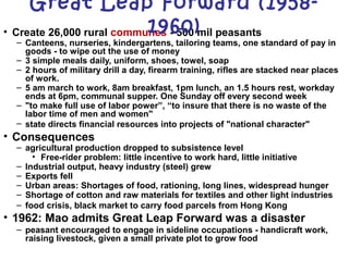• Create 26,000 rural communes - 500 mil peasants
– Canteens, nurseries, kindergartens, tailoring teams, one standard of pay in
goods - to wipe out the use of money
– 3 simple meals daily, uniform, shoes, towel, soap
– 2 hours of military drill a day, firearm training, rifles are stacked near places
of work.
– 5 am march to work, 8am breakfast, 1pm lunch, an 1.5 hours rest, workday
ends at 6pm, communal supper. One Sunday off every second week
– "to make full use of labor power”, “to insure that there is no waste of the
labor time of men and women"
– state directs financial resources into projects of "national character"
• Consequences
– agricultural production dropped to subsistence level
• Free-rider problem: little incentive to work hard, little initiative
– Industrial output, heavy industry (steel) grew
– Exports fell
– Urban areas: Shortages of food, rationing, long lines, widespread hunger
– Shortage of cotton and raw materials for textiles and other light industries
– food crisis, black market to carry food parcels from Hong Kong
• 1962: Mao admits Great Leap Forward was a disaster
– peasant encouraged to engage in sideline occupations - handicraft work,
raising livestock, given a small private plot to grow food
Great Leap Forward (1958-
1960)
 