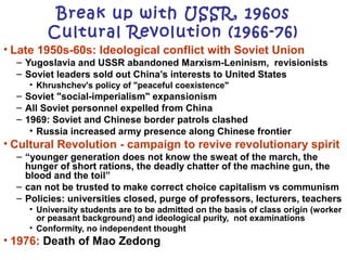 • Late 1950s-60s: Ideological conflict with Soviet Union
– Yugoslavia and USSR abandoned Marxism-Leninism, revisionists
– Soviet leaders sold out China’s interests to United States
• Khrushchev's policy of "peaceful coexistence"
– Soviet "social-imperialism" expansionism
– All Soviet personnel expelled from China
– 1969: Soviet and Chinese border patrols clashed
• Russia increased army presence along Chinese frontier
• Cultural Revolution - campaign to revive revolutionary spirit
– “younger generation does not know the sweat of the march, the
hunger of short rations, the deadly chatter of the machine gun, the
blood and the toil”
– can not be trusted to make correct choice capitalism vs communism
– Policies: universities closed, purge of professors, lecturers, teachers
• University students are to be admitted on the basis of class origin (worker
or peasant background) and ideological purity, not examinations
• Conformity, no independent thought
• 1976: Death of Mao Zedong
Break up with USSR, 1960s
Cultural Revolution (1966-76)
 