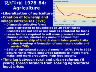 Reform 1978-84:
Agriculture
•Liberalization of agriculture
•Creation of township and
village enterprises (TVE)
– Dismantle collective farms
– Land distributed to households as 30 year leases
– Peasants can not sell or use land as collateral for loans
– Lease holders required to sell some planned amount at
planned prices, market any amount beyond that
• Semi-ownership of land  rise in labor productivity
• Labor freed-up formation of small-scale crafts and
service TVEs
– 91% of agricultural output planned in 1978, 5% in 1993
– Secure rights would encourage farmers to invest more,
make land more productive, help food security
•Time lag between rural and urban reforms (6
years) spared farmers from soaring agricultural
input prices
 