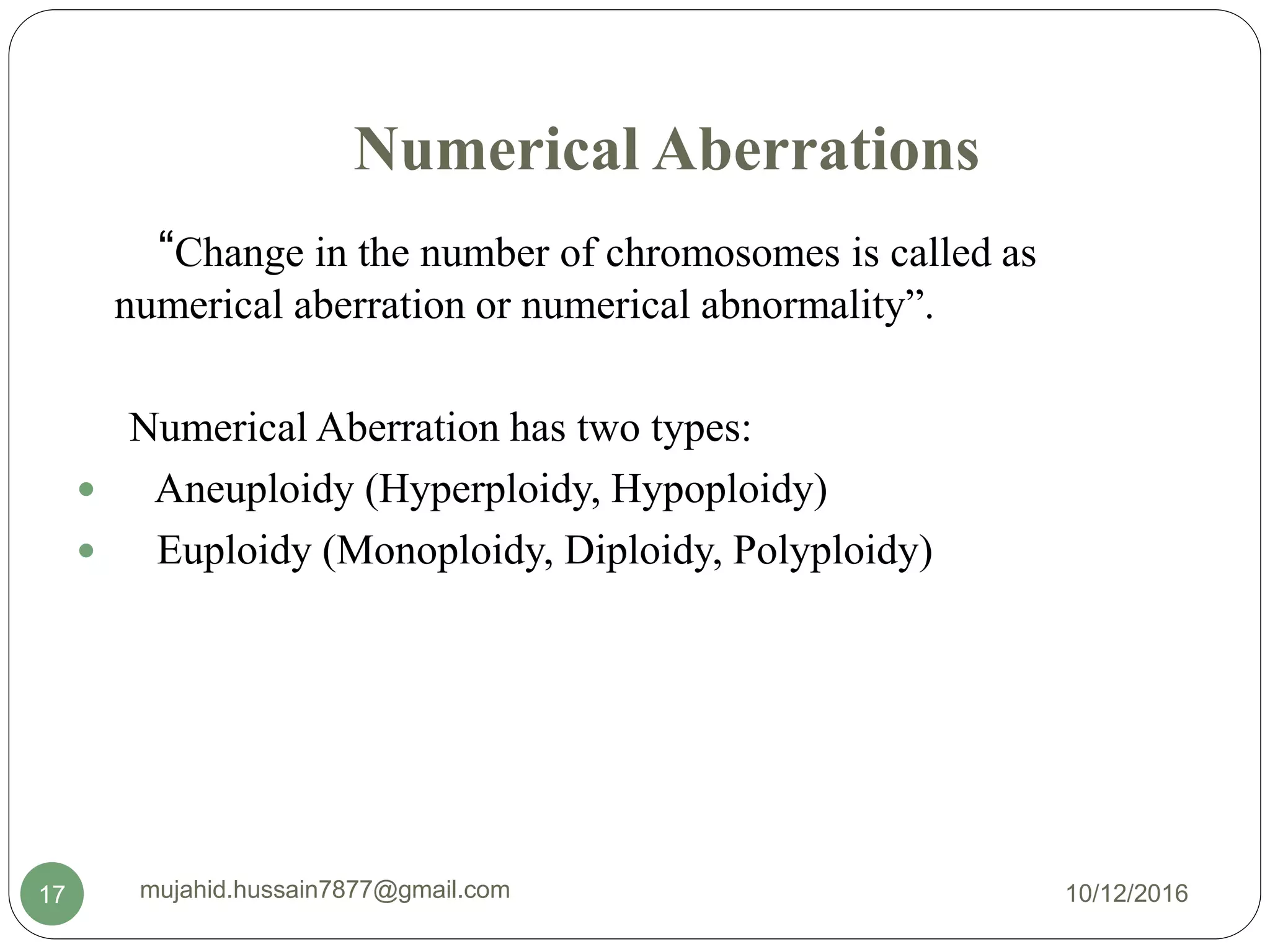 Numerical Aberrations
“Change in the number of chromosomes is called as
numerical aberration or numerical abnormality”.
Numerical Aberration has two types:
 Aneuploidy (Hyperploidy, Hypoploidy)
 Euploidy (Monoploidy, Diploidy, Polyploidy)
10/12/2016mujahid.hussain7877@gmail.com17
 