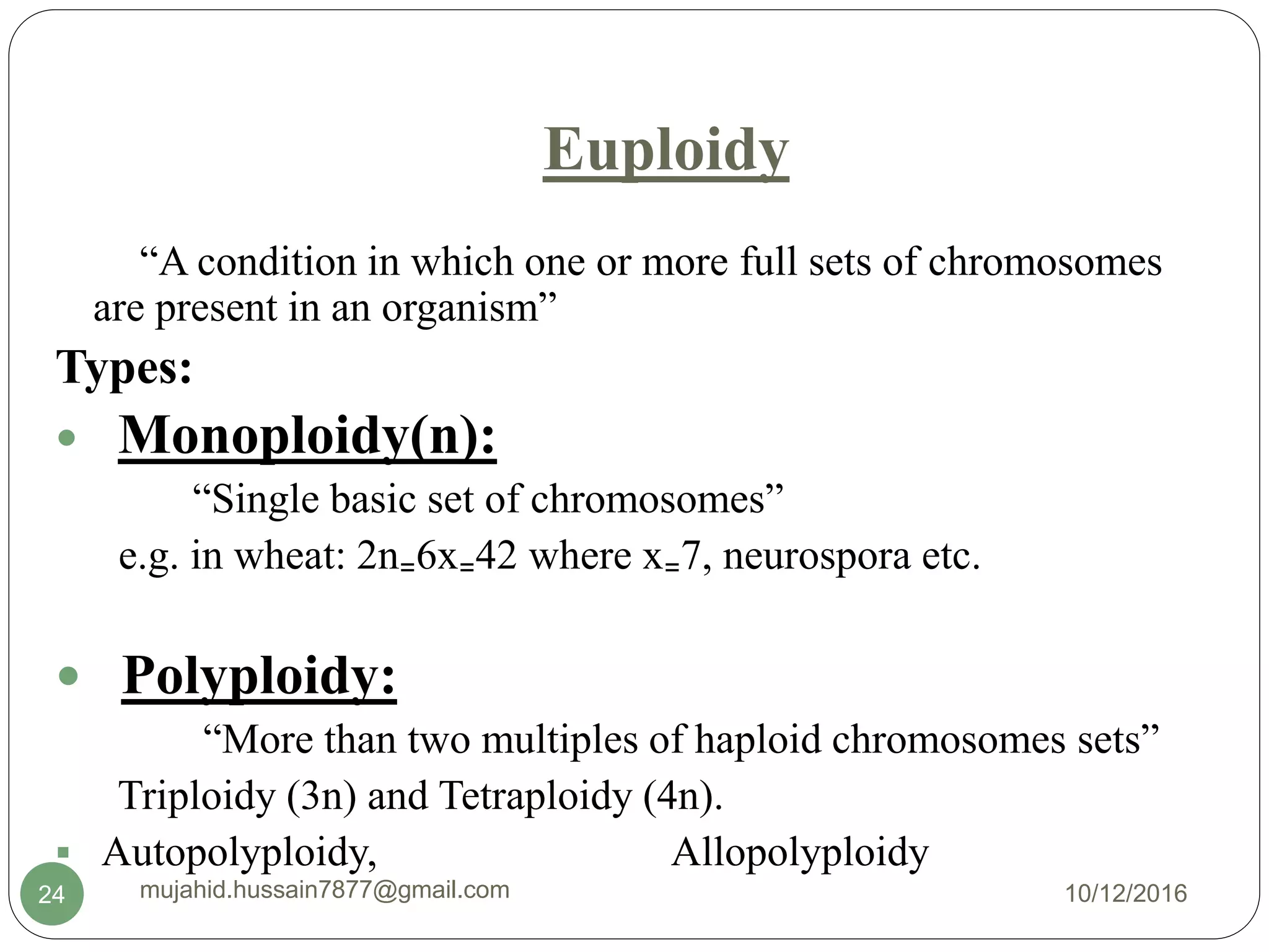 Euploidy
“A condition in which one or more full sets of chromosomes
are present in an organism”
Types:
 Monoploidy(n):
“Single basic set of chromosomes”
e.g. in wheat: 2n₌6x₌42 where x₌7, neurospora etc.
 Polyploidy:
“More than two multiples of haploid chromosomes sets”
Triploidy (3n) and Tetraploidy (4n).
 Autopolyploidy, Allopolyploidy
10/12/2016mujahid.hussain7877@gmail.com24
 