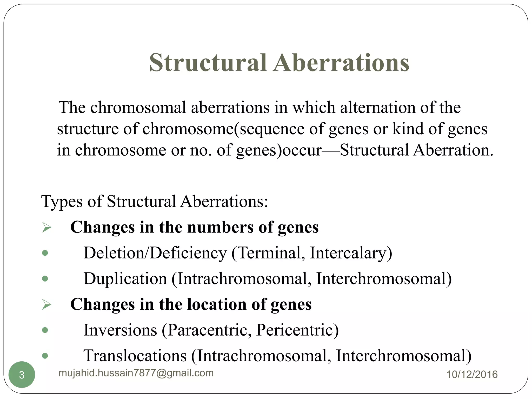 Structural Aberrations
The chromosomal aberrations in which alternation of the
structure of chromosome(sequence of genes or kind of genes
in chromosome or no. of genes)occur—Structural Aberration.
Types of Structural Aberrations:
 Changes in the numbers of genes
 Deletion/Deficiency (Terminal, Intercalary)
 Duplication (Intrachromosomal, Interchromosomal)
 Changes in the location of genes
 Inversions (Paracentric, Pericentric)
 Translocations (Intrachromosomal, Interchromosomal)
10/12/2016mujahid.hussain7877@gmail.com3
 