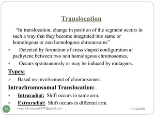 Translocation
“In translocation, change in position of the segment occurs in
such a way that they become integrated into same or
homologous or non homologous chromosome”
 Detected by formation of cross shaped configuration at
pachytene between two non homologous chromosomes.
 Occurs spontaneously or may be induced by mutagens.
Types:
 Based on involvement of chromosomes:
Intrachromosomal Translocation:
 Intraradial: Shift occurs in same arm.
 Extraradial: Shift occurs in different arm.
10/12/2016mujahid.hussain7877@gmail.com12
 