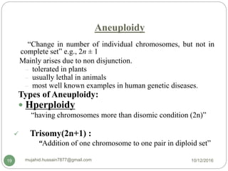 Aneuploidy
“Change in number of individual chromosomes, but not in
complete set” e.g., 2n ± 1
Mainly arises due to non disjunction.
– tolerated in plants
– usually lethal in animals
– most well known examples in human genetic diseases.
Types of Aneuploidy:
 Hperploidy
“having chromosomes more than disomic condition (2n)”
 Trisomy(2n+1) :
“Addition of one chromosome to one pair in diploid set”
10/12/2016mujahid.hussain7877@gmail.com19
 