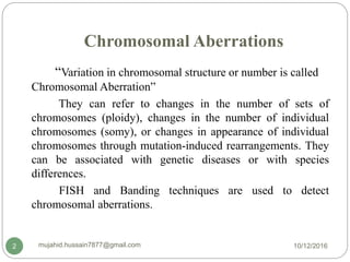 Chromosomal Aberrations
“Variation in chromosomal structure or number is called
Chromosomal Aberration”
They can refer to changes in the number of sets of
chromosomes (ploidy), changes in the number of individual
chromosomes (somy), or changes in appearance of individual
chromosomes through mutation-induced rearrangements. They
can be associated with genetic diseases or with species
differences.
FISH and Banding techniques are used to detect
chromosomal aberrations.
10/12/2016mujahid.hussain7877@gmail.com2
 