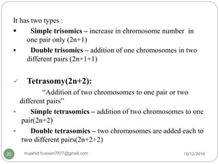 It has two types :
 Simple trisomics – increase in chromosome number in
one pair only (2n+1)
 Double trisomics – addition of one chromosomes in two
different pairs (2n+1+1)
 Tetrasomy(2n+2):
“Addition of two chromosomes to one pair or two
different pairs”
 Simple tetrasomics – addition of two chromosomes to one
pair(2n+2)
 Double tetrasomics – two chromosomes are added each to
two different pairs(2n+2+2)
10/12/2016mujahid.hussain7877@gmail.com20
 