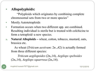  Allopolyploids:
“Polyploids which originates by combining complete
chromosomal sets from two or more species”
 Mostly Autotetraploids
 Formation occurs when two different spp. are combined.
Resulting individual is sterile but is treated with colchicine to
form a tetraploid–a new species.
a. Natural Alloploids – wheat, cotton, tobacco, mustard, oats,
brassica etc.
As wheat (Triticum aestivum: 2n ₌42) is actually formed
from three different species:
Triticum aegilopoides (2n₌14), Aegilops speltoides
(2n₌14), Aegilops squarrosa (2n₌14).
10/12/2016mujahid.hussain7877@gmail.com26
 