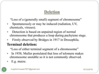 Deletion
“Loss of a (generally small) segment of chromosome”
 Spontaneously or may be induced (radiation, UV,
chemicals, viruses).
 Detection is based on unpaired region of normal
chromosome that produces a loop during pachytene stage.
 Firstly observed by Bridges in 1917 in Drosophila.
Terminal deletion:
“Loss of either terminal segment of a chromosome”
 In 1938, Muller postulated that loss of telomere makes
chromosome unstable so it is not commonly observed.
 E.g. maize.
10/12/2016mujahid.hussain7877@gmail.com5
 