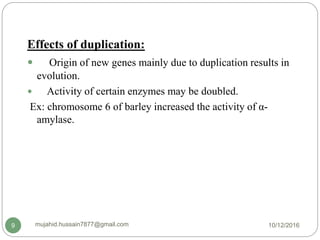 Effects of duplication:
 Origin of new genes mainly due to duplication results in
evolution.
 Activity of certain enzymes may be doubled.
Ex: chromosome 6 of barley increased the activity of α-
amylase.
10/12/2016mujahid.hussain7877@gmail.com9
 