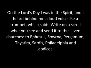 On the Lord’s Day I was in the Spirit, and I
heard behind me a loud voice like a
trumpet, which said: ‘Write on a scroll
what you see and send it to the seven
churches: to Ephesus, Smyrna, Pergamum,
Thyatira, Sardis, Philadelphia and
Laodicea.’