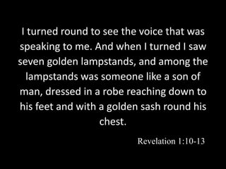 I turned round to see the voice that was
speaking to me. And when I turned I saw
seven golden lampstands, and among the
lampstands was someone like a son of
man, dressed in a robe reaching down to
his feet and with a golden sash round his
chest.
Revelation 1:10-13