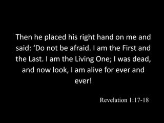 Then he placed his right hand on me and
said: ‘Do not be afraid. I am the First and
the Last. I am the Living One; I was dead,
and now look, I am alive for ever and
ever!
Revelation 1:17-18