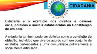 CIDADANIA
Cidadania é o exercício dos direitos e deveres
civis, políticos e sociais estabelecidos na Constituição
de um país.
A cidadania também pode ser definida como a condição do
cidadão, indivíduo que vive de acordo com um conjunto de
estatutos pertencentes a uma comunidade politicamente e
socialmente articulada.
 