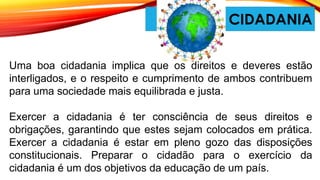 CIDADANIA
Uma boa cidadania implica que os direitos e deveres estão
interligados, e o respeito e cumprimento de ambos contribuem
para uma sociedade mais equilibrada e justa.
Exercer a cidadania é ter consciência de seus direitos e
obrigações, garantindo que estes sejam colocados em prática.
Exercer a cidadania é estar em pleno gozo das disposições
constitucionais. Preparar o cidadão para o exercício da
cidadania é um dos objetivos da educação de um país.
 