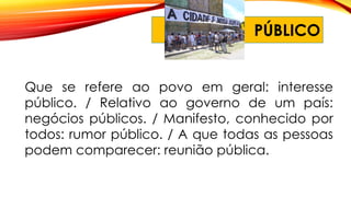 PÚBLICO
Que se refere ao povo em geral: interesse
público. / Relativo ao governo de um país:
negócios públicos. / Manifesto, conhecido por
todos: rumor público. / A que todas as pessoas
podem comparecer: reunião pública.
 