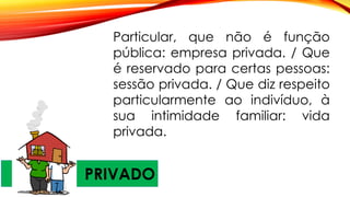 PRIVADO
Particular, que não é função
pública: empresa privada. / Que
é reservado para certas pessoas:
sessão privada. / Que diz respeito
particularmente ao indivíduo, à
sua intimidade familiar: vida
privada.
 