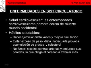 ENFERMEDADES EN SIST CIRCULATORIO Salud cardiovascular: las enfermedades cardiovasculares primera causa de muerte mundo occidental.  Hábitos saludables: Hacer ejercicio: dilata vasos y mejora circulación Evitar exceso de peso: dieta inadecuada provoca acumulación de grasas  y colesterol No fumar: nicotina contrae arterias y endurece sus paredes, lo que obliga al corazón a trabajar más 