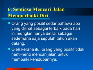 66.. SSeennttiiaassaa MMeennccaarrii JJaallaann 
MMeemmppeerrbbaaiikkii DDiirrii 
Orang yang positif sedar bahawa apa 
yang dilihat sebagai terbaik pada hari 
ini mungkin hanya dinilai sebagai 
sederhana saja sepuluh tahun akan 
datang. 
Oleh kerana itu, orang yang positif tidak 
henti-henti mencari jalan untuk 
membaiki kehidupannya. 
 
