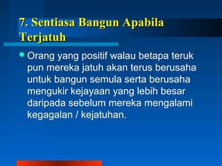 77.. SSeennttiiaassaa BBaanngguunn AAppaabbiillaa 
TTeerrjjaattuuhh 
Orang yang positif walau betapa teruk 
pun mereka jatuh akan terus berusaha 
untuk bangun semula serta berusaha 
mengukir kejayaan yang lebih besar 
daripada sebelum mereka mengalami 
kegagalan / kejatuhan. 
