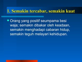 1. Semakin tteerrccaabbaarr,, sseemmaakkiinn kkuuaatt 
Orang yang positif seumpama besi 
waja; semakin dibakar oleh keadaan, 
semakin menghadapi cabaran hidup, 
semakin teguh melayari kehidupan. 
 