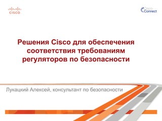 Решения Cisco для обеспечения
соответствия требованиям
регуляторов по безопасности
Лукацкий Алексей, консультант по безопасности
 