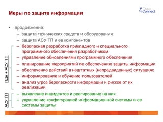 Меры по защите информации
•  продолжение:
–  защита технических средств и оборудования
–  защита АСУ ТП и ее компонентов
–  безопасная разработка прикладного и специального
программного обеспечения разработчиком
–  управление обновлениями программного обеспечения
–  планирование мероприятий по обеспечению защиты информации
–  обеспечение действий в нештатных (непредвиденных) ситуациях
–  информирование и обучение пользователей
–  анализ угроз безопасности информации и рисков от их
реализации
–  выявление инцидентов и реагирование на них
–  управление конфигурацией информационной системы и ее
системы защиты
ПДн+АСУТПАСУТП
 
