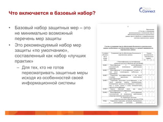 Что включается в базовый набор?
•  Базовый набор защитных мер – это
не минимально возможный
перечень мер защиты
•  Это рекомендуемый набор мер
защиты «по умолчанию»,
составленный как набор «лучших
практик»
–  Для тех, кто не готов
пересматривать защитные меры
исходя из особенностей своей
информационной системы
 