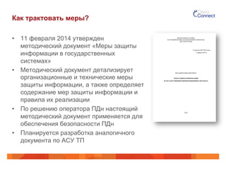 Как трактовать меры?
•  11 февраля 2014 утвержден
методический документ «Меры защиты
информации в государственных
системах»
•  Методический документ детализирует
организационные и технические меры
защиты информации, а также определяет
содержание мер защиты информации и
правила их реализации
•  По решению оператора ПДн настоящий
методический документ применяется для
обеспечения безопасности ПДн
•  Планируется разработка аналогичного
документа по АСУ ТП
 
