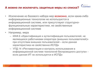 А можно ли исключать защитные меры из списка?
•  Исключение из базового набора мер возможно, если какие-либо
информационные технологии не используются в
информационной системе, или присутствуют структурно-
функциональные характеристики, не свойственные
информационной системе
•  Например, мера
–  ИАФ.6 «Идентификация и аутентификация пользователей, не
являющихся работниками оператора (внешних пользователей)»
при отсутствии внешних пользователей – если данная
характеристика не свойственна ИСПДн
–  УПД.14 «Регламентация и контроль использования в
информационной системе технологий беспроводного доступа» -
если данная ИТ не используется в ИСПДн
 