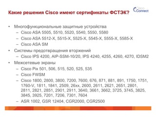 Какие решения Cisco имеют сертификаты ФСТЭК?
•  Многофункциональные защитные устройства
–  Cisco ASA 5505, 5510, 5520, 5540, 5550, 5580
–  Cisco ASA 5512-X, 5515-X, 5525-X, 5545-X, 5555-X, 5585-X
–  Cisco ASA SM
•  Системы предотвращения вторжений
–  Cisco IPS 4200, AIP-SSM-10/20, IPS 4240, 4255, 4260, 4270, IDSM2
•  Межсетевые экраны
–  Cisco Pix 501, 506, 515, 520, 525, 535
–  Cisco FWSM
–  Cisco 1800, 2800, 3800, 7200, 7600, 676, 871, 881, 891, 1750, 1751,
1760-V, 1811, 1841, 2509, 26xx, 2600, 2611, 2621, 2651, 2801,
2811, 2821, 2851, 2901, 2911, 3640, 3661, 3662, 3725, 3745, 3825,
3845, 3925, 7201, 7206, 7301, 7604
–  ASR 1002, GSR 12404, CGR2000, CGR2500
 