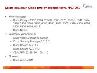 Какие решения Cisco имеют сертификаты ФСТЭК?
•  Коммутаторы
–  Cisco Catalyst 2912, 2924, 2950G, 2960, 2970, 3508G, 3512, 3524,
3548, 3550, 3560, 3750, 4003, 4503, 4506, 4507, 4510, 4900, 6006,
6504, 6506, 6509, 6513
–  Cisco Nexus
•  Системы управления
–  CiscoWorks Monitoring Center
–  Cisco Security Manager 3.2, 3.3
–  Cisco Secure ACS 4.x
–  Cisco Secure ACS 1121
–  CS MARS 20, 25, 50, 100, 110
•  Прочее
–  Cisco AS5350XM
 