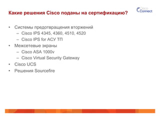 Какие решения Cisco поданы на сертификацию?
•  Системы предотвращения вторжений
–  Cisco IPS 4345, 4360, 4510, 4520
–  Cisco IPS for АСУ ТП
•  Межсетевые экраны
–  Cisco ASA 1000v
–  Cisco Virtual Security Gateway
•  Cisco UCS
•  Решения Sourcefire
 