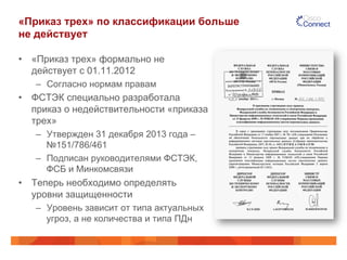 «Приказ трех» по классификации больше
не действует
•  «Приказ трех» формально не
действует с 01.11.2012
–  Согласно нормам правам
•  ФСТЭК специально разработала
приказ о недействительности «приказа
трех»
–  Утвержден 31 декабря 2013 года –
№151/786/461
–  Подписан руководителями ФСТЭК,
ФСБ и Минкомсвязи
•  Теперь необходимо определять
уровни защищенности
–  Уровень зависит от типа актуальных
угроз, а не количества и типа ПДн
 