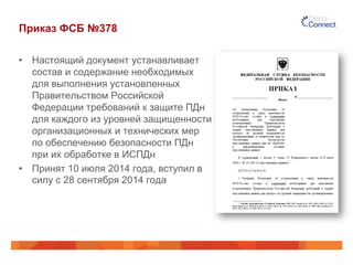 Приказ ФСБ №378
•  Настоящий документ устанавливает
состав и содержание необходимых
для выполнения установленных
Правительством Российской
Федерации требований к защите ПДн
для каждого из уровней защищенности
организационных и технических мер
по обеспечению безопасности ПДн
при их обработке в ИСПДн
•  Принят 10 июля 2014 года, вступил в
силу с 28 сентября 2014 года
 